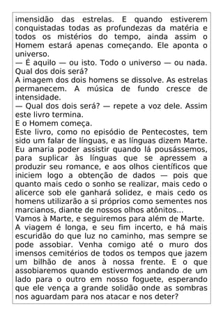 imensidão das estrelas. E quando estiverem
conquistadas todas as profundezas da matéria e
todos os mistérios do tempo, ainda assim o
Homem estará apenas começando. Ele aponta o
universo.
— É aquilo — ou isto. Todo o universo — ou nada.
Qual dos dois será?
A imagem dos dois homens se dissolve. As estrelas
permanecem. A música de fundo cresce de
intensidade.
— Qual dos dois será? — repete a voz dele. Assim
este livro termina.
E o Homem começa.
Este livro, como no episódio de Pentecostes, tem
sido um falar de línguas, e as línguas dizem Marte.
Eu amaria poder assistir quando lá pousássemos,
para suplicar às línguas que se apressem a
produzir seu romance, e aos olhos científicos que
iniciem logo a obtenção de dados — pois que
quanto mais cedo o sonho se realizar, mais cedo o
alicerce sob ele ganhará solidez, e mais cedo os
homens utilizarão a si próprios como sementes nos
marcianos, diante de nossos olhos atônitos...
Vamos à Marte, e seguiremos para além de Marte.
A viagem é longa, e seu fim incerto, e há mais
escuridão do que luz no caminho, mas sempre se
pode assobiar. Venha comigo até o muro dos
imensos cemitérios de todos os tempos que jazem
um bilhão de anos à nossa frente. E o que
assobiaremos quando estivermos andando de um
lado para o outro em nosso foguete, esperando
que ele vença a grande solidão onde as sombras
nos aguardam para nos atacar e nos deter?
 