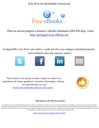 Este livro foi distribuído cortesia de:
Para ter acesso próprio a leituras e ebooks ilimitados GRÁTIS hoje, visite:
http://portugues.Free-eBooks.net
Compartilhe este livro com todos e cada um dos seus amigos automaticamente,
selecionando uma das opções abaixo:
Para mostrar o seu apreço ao autor e ajudar os outros a ter
experiências de leitura agradável e encontrar informações valiosas,
nós apreciaríamos se você
"postar um comentário para este livro aqui" .
Informações sobre direitos autorais
Free-eBooks.net respeita a propriedade intelectual de outros. Quando os proprietários dos direitos de um livro enviam seu trabalho para Free-eBooks.net, estão nos dando permissão para distribuir
esse material. Salvo disposição em contrário deste livro, essa permissão não é passada para outras pessoas. Portanto, redistribuir este livro sem a permissão do detentor dos direitos pode constituir uma
violação das leis de direitos autorais. Se você acredita que seu trabalho foi usado de uma forma que constitui uma violação dos direitos de autor, por favor, siga as nossas Recomendações e Procedimento
de reclamações de Violação de Direitos Autorais como visto em nossos Termos de Serviço aqui:
http://portugues.free-ebooks.net/tos.html
 
