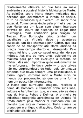 relativamente otimista no que toca ao meio
ambiente e à possível história biológica de Marte.
As opiniões sobre Marte foram moldadas nas
décadas que delimitaram a virada do século,
fruto de discussões que tiveram um sabor todo
especial. Tomei consciência pela primeira vez de
que Marte era um lugar com algum interesse
através da leitura de histórias de Edgar Rice
Burroughs, mais conhecido pela criação de
Tarzan. Pois Burroughs criou também um
cavalheiro da Virgínia dado a aventuras
espaciais, um tipo chamado John Cárter, que era
capaz de se transportar até Marte abrindo os
braços num campo aberto e... desejando. Pelo
menos foi isto o que consegui entender do seu
método. Aos oito ou nove anos, esforcei-me ao
máximo para pôr em execução o método de
Cárter. Mas não importava quão arduamente eu
me esforçasse, não dava certo — o que talvez
não me surpreendesse de todo, pois continuava
achando que havia sempre uma possibilidade. E
assim, agora, estamos indo a Marte mais ou
menos por procuração, só que de uma forma
nem um pouco tão interessante.
O Marte que Burroughs imaginou recebeu o
nome de Barsoom, e também tinha suas luas,
velozes e barulhentas, que, é claro, são as duas
luas de Marte, Fobos e Deimos. A primeira (e
indistinta) fotografia aproximada de Deimos foi
tirada ontem pela Mariner 9. Barsoom era um
planeta que estava morrendo. Tinha canais de
drenagem e antigas civilizações. Onde teriam se
originado tais idéias?
 