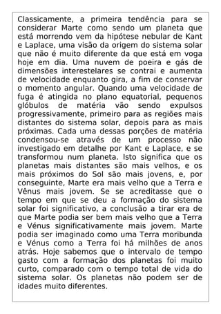 Classicamente, a primeira tendência para se
considerar Marte como sendo um planeta que
está morrendo vem da hipótese nebular de Kant
e Laplace, uma visão da origem do sistema solar
que não é muito diferente da que está em voga
hoje em dia. Uma nuvem de poeira e gás de
dimensões interestelares se contrai e aumenta
de velocidade enquanto gira, a fim de conservar
o momento angular. Quando uma velocidade de
fuga é atingida no plano equatorial, pequenos
glóbulos de matéria vão sendo expulsos
progressivamente, primeiro para as regiões mais
distantes do sistema solar, depois para as mais
próximas. Cada uma dessas porções de matéria
condensou-se através de um processo não
investigado em detalhe por Kant e Laplace, e se
transformou num planeta. Isto significa que os
planetas mais distantes são mais velhos, e os
mais próximos do Sol são mais jovens, e, por
conseguinte, Marte era mais velho que a Terra e
Vênus mais jovem. Se se acreditasse que o
tempo em que se deu a formação do sistema
solar foi significativo, a conclusão a tirar era de
que Marte podia ser bem mais velho que a Terra
e Vénus significativamente mais jovem. Marte
podia ser imaginado como uma Terra moribunda
e Vénus como a Terra foi há milhões de anos
atrás. Hoje sabemos que o intervalo de tempo
gasto com a formação dos planetas foi muito
curto, comparado com o tempo total de vida do
sistema solar. Os planetas não podem ser de
idades muito diferentes.
 