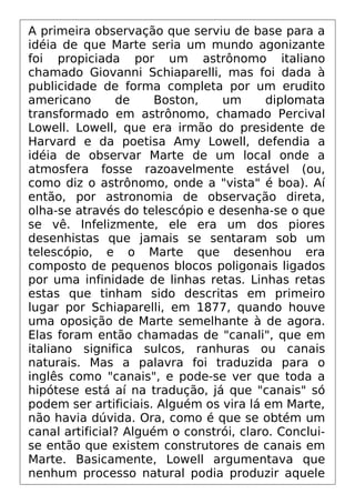 A primeira observação que serviu de base para a
idéia de que Marte seria um mundo agonizante
foi propiciada por um astrônomo italiano
chamado Giovanni Schiaparelli, mas foi dada à
publicidade de forma completa por um erudito
americano de Boston, um diplomata
transformado em astrônomo, chamado Percival
Lowell. Lowell, que era irmão do presidente de
Harvard e da poetisa Amy Lowell, defendia a
idéia de observar Marte de um local onde a
atmosfera fosse razoavelmente estável (ou,
como diz o astrônomo, onde a "vista" é boa). Aí
então, por astronomia de observação direta,
olha-se através do telescópio e desenha-se o que
se vê. Infelizmente, ele era um dos piores
desenhistas que jamais se sentaram sob um
telescópio, e o Marte que desenhou era
composto de pequenos blocos poligonais ligados
por uma infinidade de linhas retas. Linhas retas
estas que tinham sido descritas em primeiro
lugar por Schiaparelli, em 1877, quando houve
uma oposição de Marte semelhante à de agora.
Elas foram então chamadas de "canali", que em
italiano significa sulcos, ranhuras ou canais
naturais. Mas a palavra foi traduzida para o
inglês como "canais", e pode-se ver que toda a
hipótese está aí na tradução, já que "canais" só
podem ser artificiais. Alguém os vira lá em Marte,
não havia dúvida. Ora, como é que se obtém um
canal artificial? Alguém o constrói, claro. Conclui-
se então que existem construtores de canais em
Marte. Basicamente, Lowell argumentava que
nenhum processo natural podia produzir aquele
 