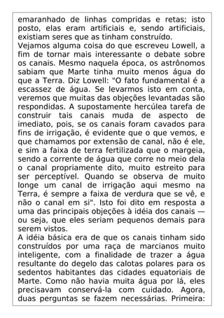 emaranhado de linhas compridas e retas; isto
posto, elas eram artificiais e, sendo artificiais,
existiam seres que as tinham construído.
Vejamos alguma coisa do que escreveu Lowell, a
fim de tornar mais interessante o debate sobre
os canais. Mesmo naquela época, os astrônomos
sabiam que Marte tinha muito menos água do
que a Terra. Diz Lowell: "O fato fundamental é a
escassez de água. Se levarmos isto em conta,
veremos que muitas das objeções levantadas são
respondidas. A supostamente hercúlea tarefa de
construir tais canais muda de aspecto de
imediato, pois, se os canais foram cavados para
fins de irrigação, é evidente que o que vemos, e
que chamamos por extensão de canal, não é ele,
e sim a faixa de terra fertilizada que o margeia,
sendo a corrente de água que corre no meio dela
o canal propriamente dito, muito estreito para
ser perceptível. Quando se observa de muito
longe um canal de irrigação aqui mesmo na
Terra, é sempre a faixa de verdura que se vê, e
não o canal em si". Isto foi dito em resposta a
uma das principais objeções à idéia dos canais —
ou seja, que eles seriam pequenos demais para
serem vistos.
A idéia básica era de que os canais tinham sido
construídos por uma raça de marcianos muito
inteligente, com a finalidade de trazer a água
resultante do degelo das calotas polares para os
sedentos habitantes das cidades equatoriais de
Marte. Como não havia muita água por lá, eles
precisavam conservá-la com cuidado. Agora,
duas perguntas se fazem necessárias. Primeira:
 