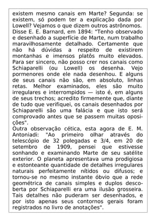 existem mesmo canais em Marte? Segunda: se
existem, só podem ter a explicação dada por
Lowell? Vejamos o que dizem outros astrônomos.
Disse E. E. Barnard, em 1894: "Tenho observado
e desenhado a superfície de Marte, num trabalho
maravilhosamente detalhado. Certamente que
não há dúvidas a respeito de existirem
montanhas e imensos platôs muito elevados.
Para ser sincero, não posso crer nos canais como
Schiaparelli (ou Lowell) os desenha. Vejo
pormenores onde ele nada desenhou. E alguns
de seus canais não são, em absoluto, linhas
retas. Melhor examinados, eles são muito
irregulares e interrompidos — isto é, em alguns
de seus trechos; acredito firmemente que, diante
de tudo que verifiquei, os canais desenhados por
Schiaparelli são uma falácia e que isto será
comprovado antes que se passem muitas oposi-
ções".
Outra observação cética, esta agora de E. M.
Antoniadi: "Ao primeiro olhar através do
telescópio de 32 polegadas e 3/4, em 20 de
setembro de 1909, pensei que estivesse
sonhando e examinando Marte de seu satélite
exterior. O planeta apresentava uma prodigiosa
e estonteante quantidade de detalhes irregulares
naturais perfeitamente nítidos ou difusos; e
tornou-se no mesmo instante óbvio que a rede
geométrica de canais simples e duplos desco-
berta por Schiaparelli era uma ilusão grosseira.
Tais detalhes não puderam ser desenhados, e
por isto apenas seus contornos gerais foram
registrados no livro de anotações".
 