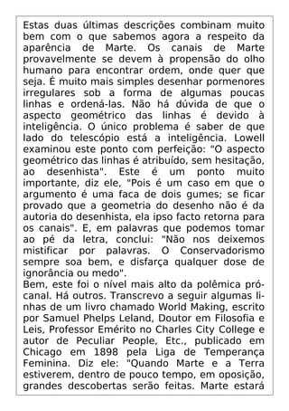 Estas duas últimas descrições combinam muito
bem com o que sabemos agora a respeito da
aparência de Marte. Os canais de Marte
provavelmente se devem à propensão do olho
humano para encontrar ordem, onde quer que
seja. É muito mais simples desenhar pormenores
irregulares sob a forma de algumas poucas
linhas e ordená-las. Não há dúvida de que o
aspecto geométrico das linhas é devido à
inteligência. O único problema é saber de que
lado do telescópio está a inteligência. Lowell
examinou este ponto com perfeição: "O aspecto
geométrico das linhas é atribuído, sem hesitação,
ao desenhista". Este é um ponto muito
importante, diz ele, "Pois é um caso em que o
argumento é uma faca de dois gumes; se ficar
provado que a geometria do desenho não é da
autoria do desenhista, ela ipso facto retorna para
os canais". E, em palavras que podemos tomar
ao pé da letra, conclui: "Não nos deixemos
mistificar por palavras. O Conservadorismo
sempre soa bem, e disfarça qualquer dose de
ignorância ou medo".
Bem, este foi o nível mais alto da polêmica pró-
canal. Há outros. Transcrevo a seguir algumas li-
nhas de um livro chamado World Making, escrito
por Samuel Phelps Leland, Doutor em Filosofia e
Leis, Professor Emérito no Charles City College e
autor de Peculiar People, Etc., publicado em
Chicago em 1898 pela Liga de Temperança
Feminina. Diz ele: "Quando Marte e a Terra
estiverem, dentro de pouco tempo, em oposição,
grandes descobertas serão feitas. Marte estará
 