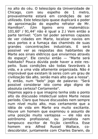 no alto do céu. O telescópio da Universidade de
Chicago, com seu espelho de 1 metro,
provavelmente estará em condições de ser
utilizado. Este telescópio quase duplicará o poder
de aproximação do espelho refrator de Mr.
Hamilton". (Um ligeiro erro matemático:
101,602
/ 91,442
não é igual a 2.) Vem então a
parte terrível: "Com tal poder seremos capazes
de ver cidades em Marte, localizar navios em
seus portos e a fumaça das chaminés de suas
grandes concentrações industriais. E será
possível ver as respostas dos habitantes de
Marte aos sinais elétricos que enviarmos através
do espaço". Ele conclui então — "Marte será
habitado? Pouca dúvida pode haver a este res-
peito. Suas condições são todas favoráveis à
vida, e a uma vida altamente organizada. Não é
improvável que existam lá seres com um grau de
civilização tão alto, senão mais alto que a nossa".
E, então, num "belo" jogo de palavras: "Será
possível considerar isto como algo digno de
absoluta certeza? Certamente".
Vejamos agora o que imagino tenha sido o ponto
alto da discussão intelectual sobre Marte nesse
período. Claro que houve discussões nem sempre
num nível muito alto, mas certamente que a
idéia de vida em Marte era muito excitante.
Houve um homem que examinou o assunto de
uma posição muito vantajosa — ele não era
astrônomo profissional, ou jornalista nem
tampouco escritor de ficção científica. Esse
homem era Alfred Russel Wallace, co-
descobridor, juntamente com Charles Darwin, da
 
