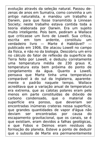 evolução através da seleção natural. Passou de-
zenas de anos em Sumatra, como convinha a um
antigo naturalista, e mandou um trabalho a
Darwin, para que fosse transmitido à Linnean
Society; neste trabalho estava contida toda a
teoria elaborada por Darwin. Era um sujeito
muito inteligente. Pois bem, pediram a Wallace
que criticasse um livro de Lowell. Sua crítica,
escrita em tom ardente, constituiu um
verdadeiro livro — Marte é Habitável? —
publicado em 1906. Ele atacou Lowell no campo
da física, e não no da biologia. Descobriu um erro
no cálculo do fator de reflexão da superficie da
Terra feito por Lowell, e deduziu corretamente
uma temperatura média de 230 graus K,
temperatura esta bem próxima do ponto de
congelamento da água. Quanto a Lowell,
pensava que Marte tinha uma temperatura
comparável à do sul da Inglaterra, aparente-
mente o padrão naquele tempo. Wallace
acreditava que a variação anual de temperatura
era extrema, que as calotas polares eram pelo
menos em parte constituídas de dióxido de
carbono condensado, que o material da
superfície era poroso, que deveriam ser
encontradas inúmeras crateras nessa superfície,
que grandes quantidades de vapor d'água não
deviam ser encontradas por causa do
escapamento gravitacional, que os canais, se é
que existiam, eram devidos a falhas geológicas,
e que Fobos e Deimos eram resíduos da
formação do planeta. Esteve a ponto de deduzir
que o subsolo de Marte era permanentemente
 