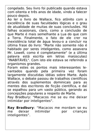 congelado. Seu livro foi publicado quando estava
com oitenta e três anos de idade, vindo a falecer
pouco depois.
Ao ler o livro de Wallace, fico atônito com a
excelência de suas faculdades lógicas e o grau
de atualidade de muitas de suas conclusões. Há
falhas ocasionais, claro, como a conclusão de
que Marte é mais semelhante a Lua do que com
a Terra. Finalmente, o fato de ele crer na
inexistência total de água levou-o a concluir na
última frase do livro: "Marte não somente não é
habitado por seres inteligentes, como assevera
Mr. Lowell, como é completamente" (e a última
palavra está escrita em letras maiúsculas)
"INABITÁVEL". Com isto ele estava se referindo a
organismos grandes.
Foram estes os pontos mais interessantes le-
vantados quando pela primeira vez foram
largamente discutidas idéias sobre Marte. Após
Wallace, o debate passou de trabalhos científicos
através dos suplementos dominicais para as
mentes dos escritores de ficção científica, e daí
se espalhou para um vasto público, gerando as
concepções populares a respeito de Marte.
Ray Bradbury: "Macacos me se eu me deixar
intimidar por inteligentes".
Ray Bradbury: “Macacos me mordam se eu
me deixar intimidar por crianças
inteligentes”.
 