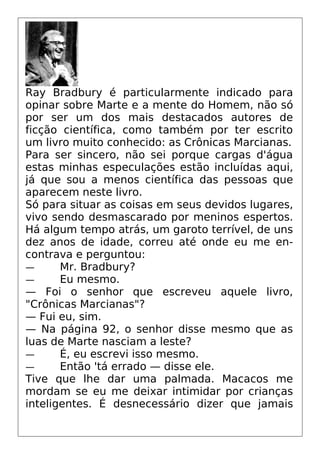 Ray Bradbury é particularmente indicado para
opinar sobre Marte e a mente do Homem, não só
por ser um dos mais destacados autores de
ficção científica, como também por ter escrito
um livro muito conhecido: as Crônicas Marcianas.
Para ser sincero, não sei porque cargas d'água
estas minhas especulações estão incluídas aqui,
já que sou a menos científica das pessoas que
aparecem neste livro.
Só para situar as coisas em seus devidos lugares,
vivo sendo desmascarado por meninos espertos.
Há algum tempo atrás, um garoto terrível, de uns
dez anos de idade, correu até onde eu me en-
contrava e perguntou:
— Mr. Bradbury?
— Eu mesmo.
— Foi o senhor que escreveu aquele livro,
"Crônicas Marcianas"?
— Fui eu, sim.
— Na página 92, o senhor disse mesmo que as
luas de Marte nasciam a leste?
— É, eu escrevi isso mesmo.
— Então 'tá errado — disse ele.
Tive que lhe dar uma palmada. Macacos me
mordam se eu me deixar intimidar por crianças
inteligentes. É desnecessário dizer que jamais
 