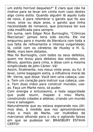 um estilo horrível daqueles?" É claro que não há
motivo para se levar em conta num caso destes
algo como estilo. Quando alguém lê aquilo tudo
de novo, é para relembrar o garoto que foi aos
nove, onze ou doze anos, o garoto que tinha
necessidade de romance, que precisava ter sua
vida modificada para sempre.
Em suma, sem Edgar Rice Burroughs, "Crônicas
Marcianas" jamais teria sido escrito. Ele me
empurrou para o mundo da literatura com toda a
sua falta de refinamento e intensa vulgaridade;
lá, colidi com os cérebros de Huxley e H. G.
Wells, mais bem dotados.
Mas foi Burroughs, com todos os seus defeitos,
quem me levou para debaixo das estrelas, em
Illinois, apontou para cima, e disse com a mesma
simplicidade de John Cárter: Vá!
Assim, finalmente, nos meus vinte anos, eu fui. E
levei, como bagagem extra, a influência moral de
Mr. Verne, que disse: Você tem uma cabeça; use-
a. Tem um coração para instruir sua cabeça; use-
o. Tem duas mãos para construir mundos; use-
as. Faça um Marte novo, se puder.
Com energia e entusiasmo, e toda sagacidade
que pude reunir, mapeei o meu Marte,
construindo cidades e aldeias, criando um mundo
novo e selvagem.
Naturalmente que eu estava esperando nos últi-
mos dias, à medida que nos aproximávamos
mais e mais de Marte, ver multidões de
marcianos olhando para o céu e agitando faixas
em que se pudesse ler: BRADBURY ESTAVA
CERTO!
 