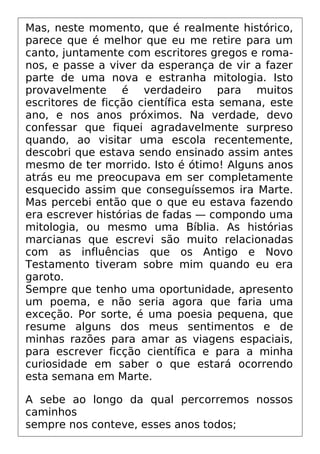 Mas, neste momento, que é realmente histórico,
parece que é melhor que eu me retire para um
canto, juntamente com escritores gregos e roma-
nos, e passe a viver da esperança de vir a fazer
parte de uma nova e estranha mitologia. Isto
provavelmente é verdadeiro para muitos
escritores de ficção científica esta semana, este
ano, e nos anos próximos. Na verdade, devo
confessar que fiquei agradavelmente surpreso
quando, ao visitar uma escola recentemente,
descobri que estava sendo ensinado assim antes
mesmo de ter morrido. Isto é ótimo! Alguns anos
atrás eu me preocupava em ser completamente
esquecido assim que conseguíssemos ira Marte.
Mas percebi então que o que eu estava fazendo
era escrever histórias de fadas — compondo uma
mitologia, ou mesmo uma Bíblia. As histórias
marcianas que escrevi são muito relacionadas
com as influências que os Antigo e Novo
Testamento tiveram sobre mim quando eu era
garoto.
Sempre que tenho uma oportunidade, apresento
um poema, e não seria agora que faria uma
exceção. Por sorte, é uma poesia pequena, que
resume alguns dos meus sentimentos e de
minhas razões para amar as viagens espaciais,
para escrever ficção científica e para a minha
curiosidade em saber o que estará ocorrendo
esta semana em Marte.
A sebe ao longo da qual percorremos nossos
caminhos
sempre nos conteve, esses anos todos;
 