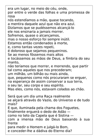 era um lugar, no meio do céu, onde,
por entre o verde das folhas e uma promessa de
rosa
nós estendíamos a mão, quase tocando,
a mentira daquele azul que não era azul.
Dizíamos que se pudéssemos alcançá-lo
ele nos ensinaria a jamais morrer.
Sofremos, quase o alcançamos,
mas o nosso esforço foi sempre inútil.
Estamos então condenados à morte,
e, como tantas vezes repeti,
é doloroso que sejamos pequeninos.
Se ao menos fôssemos mais altos
e tocássemos as mãos de Deus, a fímbria do seu
manto,
não teríamos que morrer, e morrendo, que partir
tal como aqueles que nos precederam;
um milhão, um bilhão ou mais ainda,
que, pequenos como nós procuraram se erguer,
na esperança de assim conservar a sua terra,
o seu lar, seu corpo e seu espírito.
Mas eles, como nós, estavam colados ao chão.
Será que um dia uma Raça realmente
se alçará através do Vazio, do Universo e de tudo
mais?
E que, iluminada pela chama dos Foguetes,
finalmente erguerá o dedo de Adão —
como no teto da Capela que é Sistina —
com a imensa mão de Deus baixando à sua
frente
para medir o Homem e julgá-lo Bom,
e conceder-lhe a dádiva do Eterno dia?
 