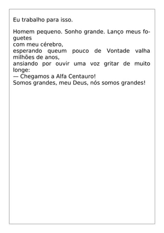 Eu trabalho para isso.
Homem pequeno. Sonho grande. Lanço meus fo-
guetes
com meu cérebro,
esperando queum pouco de Vontade valha
milhões de anos,
ansiando por ouvir uma voz gritar de muito
longe:
— Chegamos a Alfa Centauro!
Somos grandes, meu Deus, nós somos grandes!
 