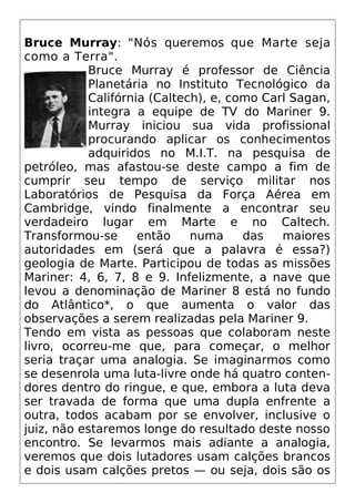 Bruce Murray: "Nós queremos que Marte seja
como a Terra".
Bruce Murray é professor de Ciência
Planetária no Instituto Tecnológico da
Califórnia (Caltech), e, como Carl Sagan,
integra a equipe de TV do Mariner 9.
Murray iniciou sua vida profissional
procurando aplicar os conhecimentos
adquiridos no M.I.T. na pesquisa de
petróleo, mas afastou-se deste campo a fim de
cumprir seu tempo de serviço militar nos
Laboratórios de Pesquisa da Força Aérea em
Cambridge, vindo finalmente a encontrar seu
verdadeiro lugar em Marte e no Caltech.
Transformou-se então numa das maiores
autoridades em (será que a palavra é essa?)
geologia de Marte. Participou de todas as missões
Mariner: 4, 6, 7, 8 e 9. Infelizmente, a nave que
levou a denominação de Mariner 8 está no fundo
do Atlântico*, o que aumenta o valor das
observações a serem realizadas pela Mariner 9.
Tendo em vista as pessoas que colaboram neste
livro, ocorreu-me que, para começar, o melhor
seria traçar uma analogia. Se imaginarmos como
se desenrola uma luta-livre onde há quatro conten-
dores dentro do ringue, e que, embora a luta deva
ser travada de forma que uma dupla enfrente a
outra, todos acabam por se envolver, inclusive o
juiz, não estaremos longe do resultado deste nosso
encontro. Se levarmos mais adiante a analogia,
veremos que dois lutadores usam calções brancos
e dois usam calções pretos — ou seja, dois são os
 
