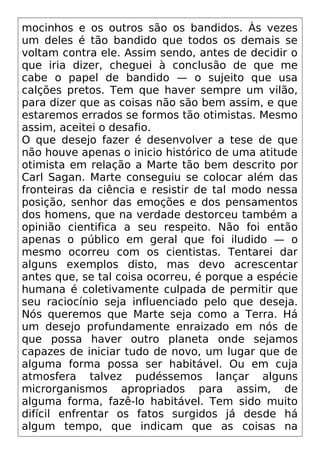 mocinhos e os outros são os bandidos. Às vezes
um deles é tão bandido que todos os demais se
voltam contra ele. Assim sendo, antes de decidir o
que iria dizer, cheguei à conclusão de que me
cabe o papel de bandido — o sujeito que usa
calções pretos. Tem que haver sempre um vilão,
para dizer que as coisas não são bem assim, e que
estaremos errados se formos tão otimistas. Mesmo
assim, aceitei o desafio.
O que desejo fazer é desenvolver a tese de que
não houve apenas o inicio histórico de uma atitude
otimista em relação a Marte tão bem descrito por
Carl Sagan. Marte conseguiu se colocar além das
fronteiras da ciência e resistir de tal modo nessa
posição, senhor das emoções e dos pensamentos
dos homens, que na verdade destorceu também a
opinião cientifica a seu respeito. Não foi então
apenas o público em geral que foi iludido — o
mesmo ocorreu com os cientistas. Tentarei dar
alguns exemplos disto, mas devo acrescentar
antes que, se tal coisa ocorreu, é porque a espécie
humana é coletivamente culpada de permitir que
seu raciocínio seja influenciado pelo que deseja.
Nós queremos que Marte seja como a Terra. Há
um desejo profundamente enraizado em nós de
que possa haver outro planeta onde sejamos
capazes de iniciar tudo de novo, um lugar que de
alguma forma possa ser habitável. Ou em cuja
atmosfera talvez pudéssemos lançar alguns
microrganismos apropriados para assim, de
alguma forma, fazê-lo habitável. Tem sido muito
difícil enfrentar os fatos surgidos já desde há
algum tempo, que indicam que as coisas na
 
