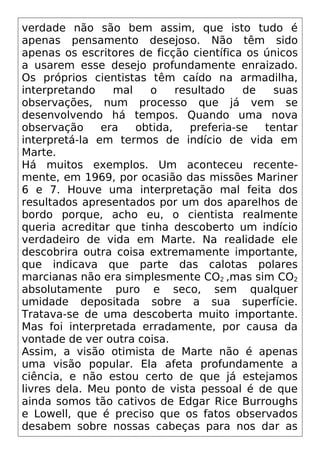 verdade não são bem assim, que isto tudo é
apenas pensamento desejoso. Não têm sido
apenas os escritores de ficção científica os únicos
a usarem esse desejo profundamente enraizado.
Os próprios cientistas têm caído na armadilha,
interpretando mal o resultado de suas
observações, num processo que já vem se
desenvolvendo há tempos. Quando uma nova
observação era obtida, preferia-se tentar
interpretá-la em termos de indício de vida em
Marte.
Há muitos exemplos. Um aconteceu recente-
mente, em 1969, por ocasião das missões Mariner
6 e 7. Houve uma interpretação mal feita dos
resultados apresentados por um dos aparelhos de
bordo porque, acho eu, o cientista realmente
queria acreditar que tinha descoberto um indício
verdadeiro de vida em Marte. Na realidade ele
descobrira outra coisa extremamente importante,
que indicava que parte das calotas polares
marcianas não era simplesmente CO2 ,mas sim CO2
absolutamente puro e seco, sem qualquer
umidade depositada sobre a sua superfície.
Tratava-se de uma descoberta muito importante.
Mas foi interpretada erradamente, por causa da
vontade de ver outra coisa.
Assim, a visão otimista de Marte não é apenas
uma visão popular. Ela afeta profundamente a
ciência, e não estou certo de que já estejamos
livres dela. Meu ponto de vista pessoal é de que
ainda somos tão cativos de Edgar Rice Burroughs
e Lowell, que é preciso que os fatos observados
desabem sobre nossas cabeças para nos dar as
 