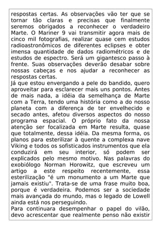 respostas certas. As observações vão ter que se
tornar tão claras e precisas que finalmente
seremos obrigados a reconhecer o verdadeiro
Marte. O Mariner 9 vai transmitir agora mais de
cinco mil fotografias, realizar quase cem estudos
radioastronômicos de diferentes eclipses e obter
imensa quantidade de dados radiométricos e de
estudos de espectro. Será um gigantesco passo à
frente. Suas observações deverão desabar sobre
nossas cabeças e nos ajudar a reconhecer as
respostas certas.
Já que estou envergando a pele do bandido, quero
aproveitar para esclarecer mais uns pontos. Antes
de mais nada, a idéia da semelhança de Marte
com a Terra, tendo uma história como a do nosso
planeta com a diferença de ter envelhecido e
secado antes, afetou diversos aspectos do nosso
programa espacial. O próprio fato da nossa
atenção ser focalizada em Marte resulta, quase
que totalmente, dessa idéia. Da mesma forma, os
planos para esterilizar à quente a complexa nave
Viking e todos os sofisticados instrumentos que ela
conduzirá em seu interior, só podem ser
explicados pelo mesmo motivo. Nas palavras do
exobiólogo Norman Horowitz, que escreveu um
artigo a este respeito recentemente, essa
esterilização "é um monumento a um Marte que
jamais existiu". Trata-se de uma frase muito boa,
porque é verdadeira. Podemos ser a sociedade
mais avançada do mundo, mas o legado de Lowell
ainda está nos perseguindo.
Para continuara desempenhar o papel do vilão,
devo acrescentar que realmente penso não existir
 