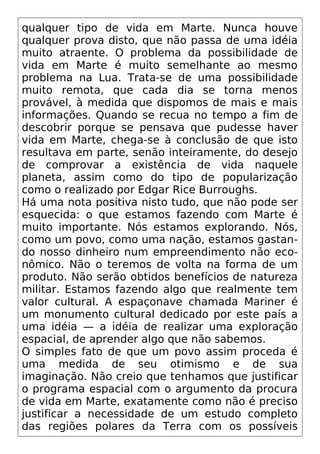 qualquer tipo de vida em Marte. Nunca houve
qualquer prova disto, que não passa de uma idéia
muito atraente. O problema da possibilidade de
vida em Marte é muito semelhante ao mesmo
problema na Lua. Trata-se de uma possibilidade
muito remota, que cada dia se torna menos
provável, à medida que dispomos de mais e mais
informações. Quando se recua no tempo a fim de
descobrir porque se pensava que pudesse haver
vida em Marte, chega-se à conclusão de que isto
resultava em parte, senão inteiramente, do desejo
de comprovar a existência de vida naquele
planeta, assim como do tipo de popularização
como o realizado por Edgar Rice Burroughs.
Há uma nota positiva nisto tudo, que não pode ser
esquecida: o que estamos fazendo com Marte é
muito importante. Nós estamos explorando. Nós,
como um povo, como uma nação, estamos gastan-
do nosso dinheiro num empreendimento não eco-
nômico. Não o teremos de volta na forma de um
produto. Não serão obtidos benefícios de natureza
militar. Estamos fazendo algo que realmente tem
valor cultural. A espaçonave chamada Mariner é
um monumento cultural dedicado por este país a
uma idéia — a idéia de realizar uma exploração
espacial, de aprender algo que não sabemos.
O simples fato de que um povo assim proceda é
uma medida de seu otimismo e de sua
imaginação. Não creio que tenhamos que justificar
o programa espacial com o argumento da procura
de vida em Marte, exatamente como não é preciso
justificar a necessidade de um estudo completo
das regiões polares da Terra com os possíveis
 