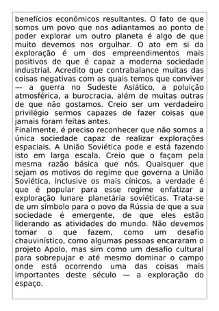 benefícios econômicos resultantes. O fato de que
somos um povo que nos adiantamos ao ponto de
poder explorar um outro planeta é algo de que
muito devemos nos orgulhar. O ato em si da
exploração é um dos empreendimentos mais
positivos de que é capaz a moderna sociedade
industrial. Acredito que contrabalance muitas das
coisas negativas com as quais temos que conviver
— a guerra no Sudeste Asiático, a poluição
atmosférica, a burocracia, além de muitas outras
de que não gostamos. Creio ser um verdadeiro
privilégio sermos capazes de fazer coisas que
jamais foram feitas antes.
Finalmente, é preciso reconhecer que não somos a
única sociedade capaz de realizar explorações
espaciais. A União Soviética pode e está fazendo
isto em larga escala. Creio que o façam pela
mesma razão básica que nós. Quaisquer que
sejam os motivos do regime que governa a União
Soviética, inclusive os mais cínicos, a verdade é
que é popular para esse regime enfatizar a
exploração lunare planetária soviéticas. Trata-se
de um símbolo para o povo da Rússia de que a sua
sociedade é emergente, de que eles estão
liderando as atividades do mundo. Não devemos
tomar o que fazem, como um desafio
chauvinístico, como algumas pessoas encararam o
projeto Apolo, mas sim como um desafio cultural
para sobrepujar e até mesmo dominar o campo
onde está ocorrendo uma das coisas mais
importantes deste século — a exploração do
espaço.
 