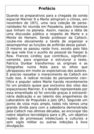 Prefácio
Quando os preparativos para a chegada da sonda
espacial Mariner 9 a Marte atingiram o clímax, em
novembro de 1971, uma rara coleção de perso-
nalidades foi reunida em Pasadena, pelo interesse
que tinham no planeta. Assim, nasceu a idéia de
uma discussão pública a respeito de Marte e a
Mente do Homem. Sendo professor da Caltech,
coube-me obviamente a tarefa de organizar e
desempenhar as funções de anfitrião desse painel.
O mesmo se passou neste livro, exceto pelo fato
de que nele tive o auxílio do pessoal da Harper &
Row. Frances Lindley que contribuiu, significati-
vamente, para organizar e estruturar o texto.
Patrícia Dunbar transformou os originais e as
fotografias numa festa para os olhos que
ultrapassou em muito as expectativas dos autores.
É preciso ressaltar o merecimento da Caltech em
tudo isso. A radical revisão do pensamento cien-
tífico e popular sobre Marte havida recentemente
foi um produto quase que exclusivo dos vôos das
espaçonaves Mariner. E o desafio representado por
essa empreitada só foi vencido graças à extraordi-
nária dedicação e ao talento dos engenheiros do
Laboratório de Propulsão a Jato (JPL). Segundo um
ponto de vista mais amplo, todos nós temos uma
grande dívida para com a sabedoria demonstrada
pela Caltech nas últimas décadas, ao encorajar tão
nobre objetivo tecnológico para o JPL, um objetivo
repleto de promessas intelectuais e culturais e
sem sigilo militar ou outras inibições à livre
divulgação.
 