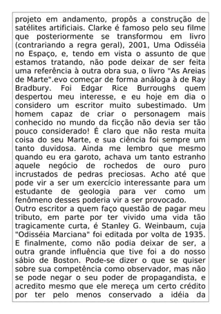 projeto em andamento, propôs a construção de
satélites artificiais. Clarke é famoso pelo seu filme
que posteriormente se transformou em livro
(contrariando a regra geral), 2001, Uma Odisséia
no Espaço, e, tendo em vista o assunto de que
estamos tratando, não pode deixar de ser feita
uma referência à outra obra sua, o livro "As Areias
de Marte".evo começar de forma análoga à de Ray
Bradbury. Foi Edgar Rice Burroughs quem
despertou meu interesse, e eu hoje em dia o
considero um escritor muito subestimado. Um
homem capaz de criar o personagem mais
conhecido no mundo da ficção não devia ser tão
pouco considerado! É claro que não resta muita
coisa do seu Marte, e sua ciência foi sempre um
tanto duvidosa. Ainda me lembro que mesmo
quando eu era garoto, achava um tanto estranho
aquele negócio de rochedos de ouro puro
incrustados de pedras preciosas. Acho até que
pode vir a ser um exercício interessante para um
estudante de geologia para ver como um
fenômeno desses poderia vir a ser provocado.
Outro escritor a quem faço questão de pagar meu
tributo, em parte por ter vivido uma vida tão
tragicamente curta, é Stanley G. Weinbaum, cuja
"Odisséia Marciana" foi editada por volta de 1935.
E finalmente, como não podia deixar de ser, a
outra grande influência que tive foi a do nosso
sábio de Boston. Pode-se dizer o que se quiser
sobre sua competência como observador, mas não
se pode negar o seu poder de propagandista, e
acredito mesmo que ele mereça um certo crédito
por ter pelo menos conservado a idéia da
 