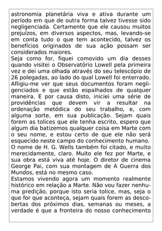 astronomia planetária viva e ativa durante um
período em que de outra forma talvez tivesse sido
negligenciada. Certamente que ele causou muitos
prejuízos, em diversos aspectos, mas, levando-se
em conta tudo o que tem acontecido, talvez os
benefícios originados de sua ação possam ser
considerados maiores.
Seja como for, fiquei comovido um dia desses
quando visitei o Observatório Lowell pela primeira
vez e dei uma olhada através do seu telescópio de
26 polegadas, ao lado do qual Lowell foi enterrado.
Afligiu-me ver que seus documentos foram negli-
genciados e que estão espalhados de qualquer
maneira. E por causa disto, iniciei uma série de
providências que devem vir a resultar na
ordenação metódica do seu trabalho, e, com
alguma sorte, em sua publicação. Sejam quais
forem as tolices que ele tenha escrito, espero que
algum dia batizemos qualquer coisa em Marte com
o seu nome, e estou certo de que ele não será
esquecido neste campo do conhecimento humano.
O nome de H. G. Wells também foi citado, e muito
merecidamente, claro. Muito ele fez por Marte, e
sua obra está viva até hoje. O diretor de cinema
George Pai, com sua montagem de A Guerra dos
Mundos, está no mesmo caso.
Estamos vivendo agora um momento realmente
histórico em relação a Marte. Não vou fazer nenhu-
ma predição, porque isto seria tolice, mas, seja o
que for que aconteça, sejam quais forem as desco-
bertas dos próximos dias, semanas ou meses, a
verdade é que a fronteira do nosso conhecimento
 