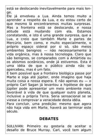 está se deslocando inevitavelmente para mais lon-
ge.
Ele já envolveu a Lua. Ainda temos muito a
aprender a respeito da Lua, e eu estou certo de
que mesmo lá encontraremos muitas surpresas.
Mas a fronteira está se deslocando, e nossa
atitude está mudando com ela. Estamos
constatando, e isto é uma grande surpresa, que a
Lua, e creio que também Marte e partes de
Mercúrio, bem como, e muito especialmente, o
próprio espaço sideral por si só, são meios
ambientes benignos — não necessariamente à
vida orgânica, mas à nossa tecnologia. Claro que
são benignos, se comparados com a Antártida ou
os abismos oceânicos, onde já estivemos. Esta é
uma idéia de que o público ainda não se
apercebeu, mas é um fato.
É bem possível que a fronteira biológica passe por
Marte e siga até Júpiter, onde imagino que haja
muita coisa a nossa espera. E não apenas eu — o
próprio Carl Sagan já levantou a hipótese de que
Júpiter pode apresentar um meio ambiente mais
favorável à vida de que qualquer outro planeta,
inclusive a própria Terra. Seria sensacional se se
viesse a comprovar a veracidade desta idéia.
Para concluir, uma predição: mesmo que agora
não haja vida em Marte, haverá ao terminar este
século.
DEBATES
SULLIVAN: Primeiro eu gostaria de aceitar o
desafio de Bruce Murray. Carl, você tem algum
 
