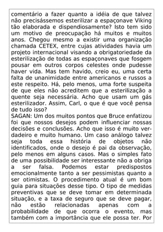 comentário a fazer quanto a idéia de que talvez
não precisássemos esterilizar a espaçonave Viking
tão elaborada e dispendiosamente? Isto tem sido
um motivo de preocupação há muitos e muitos
anos. Chegou mesmo a existir uma organização
chamada CETEX, entre cujas atividades havia um
projeto internacional visando a obrigatoriedade da
esterilização de todas as espaçonaves que fosgem
pousar em outros corpos celestes onde pudesse
haver vida. Mas tem havido, creio eu, uma certa
falta de unanimidade entre americanos e russos a
este respeito. Há, pelo menos, uma forte suspeita
de que eles não acreditem que a esterilização a
quente seja necessária. Acho que usam um gás
esterilizador. Assim, Carl, o que é que você pensa
de tudo isso?
SAGAN: Um dos muitos pontos que Bruce enfatizou
foi que nossos desejos podem influenciar nossas
decisões e conclusões. Acho que isso é muito ver-
dadeiro e muito humano. Um caso análogo talvez
seja toda essa história de objetos não
identificados, onde o desejo é pai da observação,
pelo menos em alguns casos. Mas o simples fato
de uma possibilidade ser interessante não a obriga
a ser falsa. Podemos estar predispostos
emocionalmente tanto a ser pessimistas quanto a
ser otimistas. O procedimento atual é um bom
guia para situações desse tipo. O tipo de medidas
preventivas que se deve tomar em determinada
situação, e a taxa de seguro que se deve pagar,
não estão relacionadas apenas com a
probabilidade de que ocorra o evento, mas
também com a importância que ele possa ter. Por
 