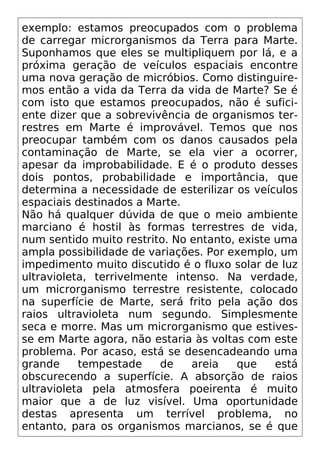exemplo: estamos preocupados com o problema
de carregar microrganismos da Terra para Marte.
Suponhamos que eles se multipliquem por lá, e a
próxima geração de veículos espaciais encontre
uma nova geração de micróbios. Como distinguire-
mos então a vida da Terra da vida de Marte? Se é
com isto que estamos preocupados, não é sufici-
ente dizer que a sobrevivência de organismos ter-
restres em Marte é improvável. Temos que nos
preocupar também com os danos causados pela
contaminação de Marte, se ela vier a ocorrer,
apesar da improbabilidade. E é o produto desses
dois pontos, probabilidade e importância, que
determina a necessidade de esterilizar os veículos
espaciais destinados a Marte.
Não há qualquer dúvida de que o meio ambiente
marciano é hostil às formas terrestres de vida,
num sentido muito restrito. No entanto, existe uma
ampla possibilidade de variações. Por exemplo, um
impedimento muito discutido é o fluxo solar de luz
ultravioleta, terrivelmente intenso. Na verdade,
um microrganismo terrestre resistente, colocado
na superfície de Marte, será frito pela ação dos
raios ultravioleta num segundo. Simplesmente
seca e morre. Mas um microrganismo que estives-
se em Marte agora, não estaria às voltas com este
problema. Por acaso, está se desencadeando uma
grande tempestade de areia que está
obscurecendo a superfície. A absorção de raios
ultravioleta pela atmosfera poeirenta é muito
maior que a de luz visível. Uma oportunidade
destas apresenta um terrível problema, no
entanto, para os organismos marcianos, se é que
 