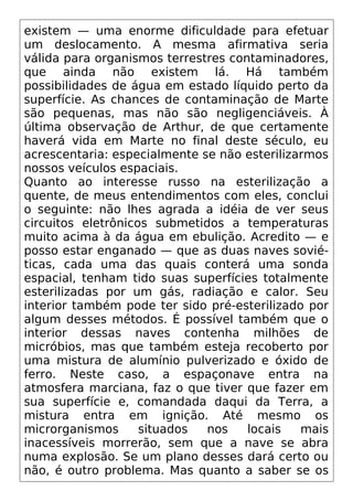 existem — uma enorme dificuldade para efetuar
um deslocamento. A mesma afirmativa seria
válida para organismos terrestres contaminadores,
que ainda não existem lá. Há também
possibilidades de água em estado líquido perto da
superfície. As chances de contaminação de Marte
são pequenas, mas não são negligenciáveis. À
última observação de Arthur, de que certamente
haverá vida em Marte no final deste século, eu
acrescentaria: especialmente se não esterilizarmos
nossos veículos espaciais.
Quanto ao interesse russo na esterilização a
quente, de meus entendimentos com eles, conclui
o seguinte: não lhes agrada a idéia de ver seus
circuitos eletrônicos submetidos a temperaturas
muito acima à da água em ebulição. Acredito — e
posso estar enganado — que as duas naves sovié-
ticas, cada uma das quais conterá uma sonda
espacial, tenham tido suas superfícies totalmente
esterilizadas por um gás, radiação e calor. Seu
interior também pode ter sido pré-esterilizado por
algum desses métodos. É possível também que o
interior dessas naves contenha milhões de
micróbios, mas que também esteja recoberto por
uma mistura de alumínio pulverizado e óxido de
ferro. Neste caso, a espaçonave entra na
atmosfera marciana, faz o que tiver que fazer em
sua superfície e, comandada daqui da Terra, a
mistura entra em ignição. Até mesmo os
microrganismos situados nos locais mais
inacessíveis morrerão, sem que a nave se abra
numa explosão. Se um plano desses dará certo ou
não, é outro problema. Mas quanto a saber se os
 