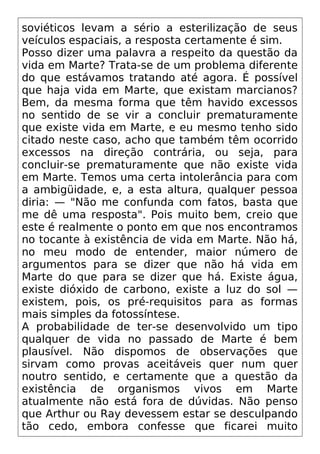 soviéticos levam a sério a esterilização de seus
veículos espaciais, a resposta certamente é sim.
Posso dizer uma palavra a respeito da questão da
vida em Marte? Trata-se de um problema diferente
do que estávamos tratando até agora. É possível
que haja vida em Marte, que existam marcianos?
Bem, da mesma forma que têm havido excessos
no sentido de se vir a concluir prematuramente
que existe vida em Marte, e eu mesmo tenho sido
citado neste caso, acho que também têm ocorrido
excessos na direção contrária, ou seja, para
concluir-se prematuramente que não existe vida
em Marte. Temos uma certa intolerância para com
a ambigüidade, e, a esta altura, qualquer pessoa
diria: — "Não me confunda com fatos, basta que
me dê uma resposta". Pois muito bem, creio que
este é realmente o ponto em que nos encontramos
no tocante à existência de vida em Marte. Não há,
no meu modo de entender, maior número de
argumentos para se dizer que não há vida em
Marte do que para se dizer que há. Existe água,
existe dióxido de carbono, existe a luz do sol —
existem, pois, os pré-requisitos para as formas
mais simples da fotossíntese.
A probabilidade de ter-se desenvolvido um tipo
qualquer de vida no passado de Marte é bem
plausível. Não dispomos de observações que
sirvam como provas aceitáveis quer num quer
noutro sentido, e certamente que a questão da
existência de organismos vivos em Marte
atualmente não está fora de dúvidas. Não penso
que Arthur ou Ray devessem estar se desculpando
tão cedo, embora confesse que ficarei muito
 