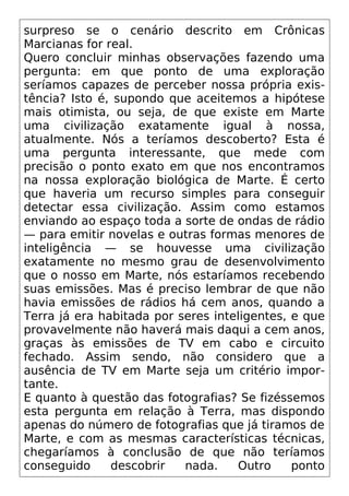 surpreso se o cenário descrito em Crônicas
Marcianas for real.
Quero concluir minhas observações fazendo uma
pergunta: em que ponto de uma exploração
seríamos capazes de perceber nossa própria exis-
tência? Isto é, supondo que aceitemos a hipótese
mais otimista, ou seja, de que existe em Marte
uma civilização exatamente igual à nossa,
atualmente. Nós a teríamos descoberto? Esta é
uma pergunta interessante, que mede com
precisão o ponto exato em que nos encontramos
na nossa exploração biológica de Marte. É certo
que haveria um recurso simples para conseguir
detectar essa civilização. Assim como estamos
enviando ao espaço toda a sorte de ondas de rádio
— para emitir novelas e outras formas menores de
inteligência — se houvesse uma civilização
exatamente no mesmo grau de desenvolvimento
que o nosso em Marte, nós estaríamos recebendo
suas emissões. Mas é preciso lembrar de que não
havia emissões de rádios há cem anos, quando a
Terra já era habitada por seres inteligentes, e que
provavelmente não haverá mais daqui a cem anos,
graças às emissões de TV em cabo e circuito
fechado. Assim sendo, não considero que a
ausência de TV em Marte seja um critério impor-
tante.
E quanto à questão das fotografias? Se fizéssemos
esta pergunta em relação à Terra, mas dispondo
apenas do número de fotografias que já tiramos de
Marte, e com as mesmas características técnicas,
chegaríamos à conclusão de que não teríamos
conseguido descobrir nada. Outro ponto
 