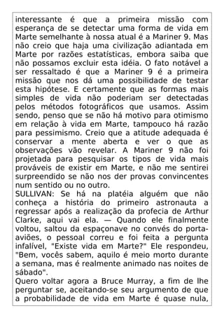 interessante é que a primeira missão com
esperança de se detectar uma forma de vida em
Marte semelhante à nossa atual é a Mariner 9. Mas
não creio que haja uma civilização adiantada em
Marte por razões estatísticas, embora saiba que
não possamos excluir esta idéia. O fato notável a
ser ressaltado é que a Mariner 9 é a primeira
missão que nos dá uma possibilidade de testar
esta hipótese. E certamente que as formas mais
simples de vida não poderiam ser detectadas
pelos métodos fotográficos que usamos. Assim
sendo, penso que se não há motivo para otimismo
em relação à vida em Marte, tampouco há razão
para pessimismo. Creio que a atitude adequada é
conservar a mente aberta e ver o que as
observações vão revelar. A Mariner 9 não foi
projetada para pesquisar os tipos de vida mais
prováveis de existir em Marte, e não me sentirei
surpreendido se não nos der provas convincentes
num sentido ou no outro.
SULLIVAN: Se há na platéia alguém que não
conheça a história do primeiro astronauta a
regressar após a realização da profecia de Arthur
Clarke, aqui vai ela. — Quando ele finalmente
voltou, saltou da espaçonave no convés do porta-
aviões, o pessoal correu e foi feita a pergunta
infalível, "Existe vida em Marte?" Ele respondeu,
"Bem, vocês sabem, aquilo é meio morto durante
a semana, mas é realmente animado nas noites de
sábado".
Quero voltar agora a Bruce Murray, a fim de lhe
perguntar se, aceitando-se seu argumento de que
a probabilidade de vida em Marte é quase nula,
 