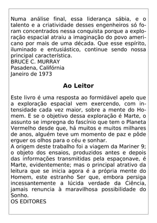 Numa análise final, essa liderança sábia, e o
talento e a criatividade desses engenheiros só fo-
ram concentrados nessa conquista porque a explo-
ração espacial atraiu a imaginação do povo ameri-
cano por mais de uma década. Que esse espírito,
iluminado e entusiástico, continue sendo nossa
principal característica.
BRUCE C. MURRAY
Pasadena, Califórnia
Janeiro de 1973
Ao Leitor
Este livro é uma resposta ao formidável apelo que
a exploração espacial vem exercendo, com in-
tensidade cada vez maior, sobre a mente do Ho-
mem. E se o objetivo dessa exploração é Marte, o
assunto se impregna do fascínio que tem o Planeta
Vermelho desde que, há muitos e muitos milhares
de anos, alguém teve um momento de paz e pôde
erguer os olhos para o céu e sonhar.
A origem deste trabalho foi a viagem da Mariner 9;
o objeto dos ensaios, produzidos antes e depois
das informações transmitidas pela espaçonave, é
Marte, evidentemente; mas o principal atrativo da
leitura que se inicia agora é a própria mente do
Homem, este estranho Ser que, embora persiga
incessantemente a lúcida verdade da Ciência,
jamais renuncia à maravilhosa possibilidade do
Sonho.
OS EDITORES
 