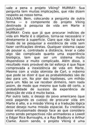 vale a pena o projeto Viking? MURRAY: Sua
pergunta tem muitas implicações, que não dizem
respeito ao nosso tema.
SULLIVAN: Bem, colocando a pergunta de outra
forma — o componente do projeto Viking
destinado à pesquisa de vida em Marte é
justificável?
MURRAY: Creio que já que procurar indícios de
vida em Marte é o objetivo, torna-se necessário ir
diretamente à superfície. Claro que não há outro
modo de se pesquisar a existência de vida sem
fazer verificações diretas. Qualquer sistema capaz
de pousar e, controlado a distância, levar a cabo
algo tão complicado quanto uma experiência
biológica, tem que ser um sistema muito
dispendioso e muito complicado. Além disso, o
resultado mais provável de tal esforço é que fique
comprovada a inexistência de vida em Marte.
Mesmo com a visão otimista de Carl, o máximo
que pode se dizer é que as probabilidades são de
dez para um. Na pior das hipóteses, um milhão
para um. Não se vai receber dinheiro, nem nada
assim, de modo que mesmo que tudo dê certo, a
probabilidade de sucesso da experiência de
detecção de vida é muito baixa.
Por outro lado, o desejo do povo americano (que
está pagando os custos) de procurar vida em
Marte é alto, e a missão Viking é a tradução lógica
desse desejo numa missão espacial. Eu creditaria
esse entusiasmado desejo face ao que considero
como sendo perspectivas não animadoras a Lowell
e Edgar Rice Burroughs, e a Ray Bradbury e Arthur
Clarke. Assim sendo, o projeto Viking é uma
 