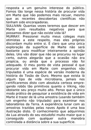 resposta a um genuíno interesse do público.
Fomos tão longe nessa história de procurar vida
em Marte que não podemos mais recuar, mesmo
que as recentes descobertas científicas não
tenham sido encorajadoras.
SULLIVAN: Quantas vezes teremos que descer em
Marte com resultados negativos para que
possamos dizer que não existe vida lá?
MURRAY: Pressionei muito meus colegas mais
otimistas a este respeito, mas eles próprios
discordam muito entre si. É claro que uma única
exploração da superfície de Marte não será
bastante para modificar inteiramente a opinião
deles. Uns vão dizer que não se procurou no lugar
certo, outros alegarão que a ocasião não era
propícia, ou ainda que o processo não foi
adequado. O meu ponto de vista pessoal é que
procurar vida em Marte com engenhos não
tripulados é uma espécie de versão moderna da
história do Tosão de Ouro. Mesmo que exista lá
algum tipo de vida microbiana, jamais nos
certificaremos disto com absoluta certeza empre-
gando robôs tão primitivos quanto o Viking, não
obstante seu preço muito alto. Penso que o único
modo prático de pesquisar a existência de vida em
Marte é trazer de lá uma amostra (usando também
um engenho não tripulado) para examinar nos
laboratórios da Terra. A experiência lunar com as
amostras trazidas pelas naves Apolo é uma boa
ilustração disto. O conhecimento que adquirimos
da Lua através do seu estudofoi muito maior que o
conseguido com qualquer outra manobra
controlada a distância sobre a sua superfície.
 