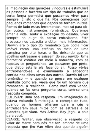 a imaginação das gerações vindouras e estimulará
as pessoas a fazerem um tipo de trabalho que de
certa forma permitirá que possamos viver para
sempre. É isto o que há. Nós começamos com
pequenos romances que depois se tornam inúteis.
Pomos de lado essas ferramentas, mas só para ob-
ter outros instrumentos românticos. Queremos
amar a vida, sentir a excitação do desafio, viver
sempre no auge do nosso entusiasmo. Este
processo nos capacita a obter mais informações.
Darwin era o tipo do romântico que podia ficar
imóvel como uma estátua no meio de uma
campina por oito horas a fio, deixando que as
abelhas entrassem e saíssem do seu ouvido. Uma
fantástica estátua em meio à natureza, com as
raposas se perguntando, ao passarem por perto,
que diabo estaria ela fazendo ali. Posso vê-las
entreolhando-se, e examinando a sabedoria
contida nos olhos umas das outras. Darwin foi um
romântico — e quando se pensa em qualquer
cientista como ele, vê-se que foi um homem que
romanceou a realidade... Como você está vendo,
quando se faz uma pergunta curta, tem-se uma
resposta comprida.
SULLIVAN: Uma boa resposta. Em imaginação eu
estava voltando à mitologia, o começo de tudo,
quando os homens olharam para o céu e
entrelaçaram seus mitos com as estrelas e os
planetas que viam. Mas Arthur, Ray jogou a bola
para você.
CLARKE: Walter, sua observação a respeito do
valor de Marte para nós me faz lembrar de uma
resposta que Jim Van Allen deu quando alguém
 