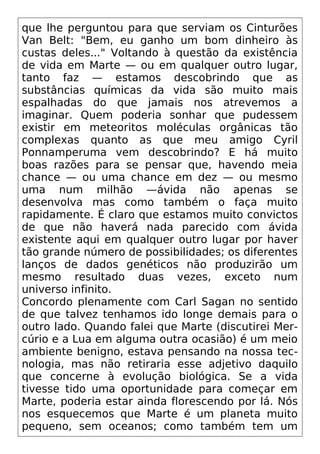 que lhe perguntou para que serviam os Cinturões
Van Belt: "Bem, eu ganho um bom dinheiro às
custas deles..." Voltando à questão da existência
de vida em Marte — ou em qualquer outro lugar,
tanto faz — estamos descobrindo que as
substâncias químicas da vida são muito mais
espalhadas do que jamais nos atrevemos a
imaginar. Quem poderia sonhar que pudessem
existir em meteoritos moléculas orgânicas tão
complexas quanto as que meu amigo Cyril
Ponnamperuma vem descobrindo? E há muito
boas razões para se pensar que, havendo meia
chance — ou uma chance em dez — ou mesmo
uma num milhão —ávida não apenas se
desenvolva mas como também o faça muito
rapidamente. É claro que estamos muito convictos
de que não haverá nada parecido com ávida
existente aqui em qualquer outro lugar por haver
tão grande número de possibilidades; os diferentes
lanços de dados genéticos não produzirão um
mesmo resultado duas vezes, exceto num
universo infinito.
Concordo plenamente com Carl Sagan no sentido
de que talvez tenhamos ido longe demais para o
outro lado. Quando falei que Marte (discutirei Mer-
cúrio e a Lua em alguma outra ocasião) é um meio
ambiente benigno, estava pensando na nossa tec-
nologia, mas não retiraria esse adjetivo daquilo
que concerne à evolução biológica. Se a vida
tivesse tido uma oportunidade para começar em
Marte, poderia estar ainda florescendo por lá. Nós
nos esquecemos que Marte é um planeta muito
pequeno, sem oceanos; como também tem um
 