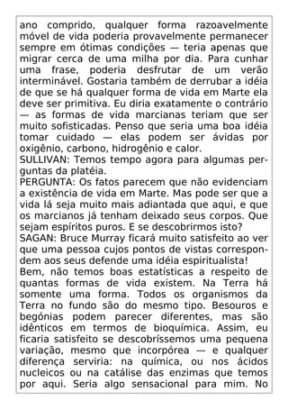 ano comprido, qualquer forma razoavelmente
móvel de vida poderia provavelmente permanecer
sempre em ótimas condições — teria apenas que
migrar cerca de uma milha por dia. Para cunhar
uma frase, poderia desfrutar de um verão
interminável. Gostaria também de derrubar a idéia
de que se há qualquer forma de vida em Marte ela
deve ser primitiva. Eu diria exatamente o contrário
— as formas de vida marcianas teriam que ser
muito sofisticadas. Penso que seria uma boa idéia
tomar cuidado — elas podem ser ávidas por
oxigênio, carbono, hidrogênio e calor.
SULLIVAN: Temos tempo agora para algumas per-
guntas da platéia.
PERGUNTA: Os fatos parecem que não evidenciam
a existência de vida em Marte. Mas pode ser que a
vida lá seja muito mais adiantada que aqui, e que
os marcianos já tenham deixado seus corpos. Que
sejam espíritos puros. E se descobrirmos isto?
SAGAN: Bruce Murray ficará muito satisfeito ao ver
que uma pessoa cujos pontos de vistas correspon-
dem aos seus defende uma idéia espiritualista!
Bem, não temos boas estatísticas a respeito de
quantas formas de vida existem. Na Terra há
somente uma forma. Todos os organismos da
Terra no fundo são do mesmo tipo. Besouros e
begónias podem parecer diferentes, mas são
idênticos em termos de bioquímica. Assim, eu
ficaria satisfeito se descobríssemos uma pequena
variação, mesmo que incorpórea — e qualquer
diferença serviria: na química, ou nos ácidos
nucleicos ou na catálise das enzimas que temos
por aqui. Seria algo sensacional para mim. No
 