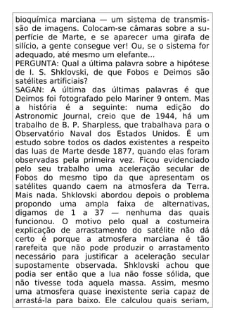 bioquímica marciana — um sistema de transmis-
são de imagens. Colocam-se câmaras sobre a su-
perfície de Marte, e se aparecer uma girafa de
silício, a gente consegue ver! Ou, se o sistema for
adequado, até mesmo um elefante...
PERGUNTA: Qual a última palavra sobre a hipótese
de I. S. Shklovski, de que Fobos e Deimos são
satélites artificiais?
SAGAN: A última das últimas palavras é que
Deimos foi fotografado pelo Mariner 9 ontem. Mas
a história é a seguinte: numa edição do
Astronomic Journal, creio que de 1944, há um
trabalho de B. P. Sharpless, que trabalhava para o
Observatório Naval dos Estados Unidos. É um
estudo sobre todos os dados existentes a respeito
das luas de Marte desde 1877, quando elas foram
observadas pela primeira vez. Ficou evidenciado
pelo seu trabalho uma aceleração secular de
Fobos do mesmo tipo da que apresentam os
satélites quando caem na atmosfera da Terra.
Mais nada. Shklovski abordou depois o problema
propondo uma ampla faixa de alternativas,
digamos de 1 a 37 — nenhuma das quais
funcionou. O motivo pelo qual a costumeira
explicação de arrastamento do satélite não dá
certo é porque a atmosfera marciana é tão
rarefeita que não pode produzir o arrastamento
necessário para justificar a aceleração secular
supostamente observada. Shklovski achou que
podia ser então que a lua não fosse sólida, que
não tivesse toda aquela massa. Assim, mesmo
uma atmosfera quase inexistente seria capaz de
arrastá-la para baixo. Ele calculou quais seriam,
 
