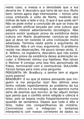 neste caso, a massa e a densidade que a lua
deveria ter. E descobriu que teria de ser oca. Muito
bem, temos agora algo interessante — temos uma
coisa orbitando à volta de Marte, medindo dez
milhas de lado a lado e oca. O que é que pode ser?
Não se pode evitar a conclusão de que se trata de
um satélite artificial lançado por uma cultura que
adquiriu notável adiantamento tecnológico. Não
parece existir qualquer prova da existência desta
cultura em Marte atualmente; concluiu-se então
que já deve ter existido lá uma civilização muito
adiantada. Termina neste ponto o argumento de
Shklovski. Não é um mau argumento. O problema
reside nas observações. Há pouco tempo atrás, G.
A. Wilkins, na Inglaterra, descobriu que não existe
uma boa prova da existência dessa aceleração se-
cular, e Shklovski retirou sua hipótese. Mas talvez
o Mariner 9 consiga uma boa foto aproximada de
Fobos, terminando com a controvérsia. SULLIVAN:
Temos tempo para mais uma pergunta.
PERGUNTA: Mr. Bradbury, o senhor tem aí algum
outro poema?
BRADBURY: E eu que já estava pensando que nin-
guém ia me perguntar isso! Nos últimos anos
tenho voltado repetidamente ao problema da luz
entre a ciência e a tecnologia, e ele aparece numa
série de poemas que escrevi. Já faz algum tempo
que penso que o conflito entre religião e ciência é
falso, pois se baseia muito freqüentemente numa
questão de semântica. Depois que tudo é dito e
feito, todos nós compartilhamos do mistério.
Convivemos com o milagroso e tentamos
interpretá-lo com nossos corretores de dados ou
 