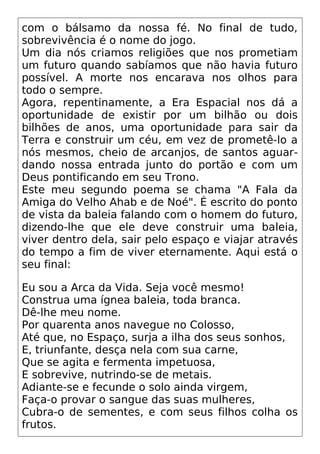 com o bálsamo da nossa fé. No final de tudo,
sobrevivência é o nome do jogo.
Um dia nós criamos religiões que nos prometiam
um futuro quando sabíamos que não havia futuro
possível. A morte nos encarava nos olhos para
todo o sempre.
Agora, repentinamente, a Era Espacial nos dá a
oportunidade de existir por um bilhão ou dois
bilhões de anos, uma oportunidade para sair da
Terra e construir um céu, em vez de prometê-lo a
nós mesmos, cheio de arcanjos, de santos aguar-
dando nossa entrada junto do portão e com um
Deus pontificando em seu Trono.
Este meu segundo poema se chama "A Fala da
Amiga do Velho Ahab e de Noé". É escrito do ponto
de vista da baleia falando com o homem do futuro,
dizendo-lhe que ele deve construir uma baleia,
viver dentro dela, sair pelo espaço e viajar através
do tempo a fim de viver eternamente. Aqui está o
seu final:
Eu sou a Arca da Vida. Seja você mesmo!
Construa uma ígnea baleia, toda branca.
Dê-lhe meu nome.
Por quarenta anos navegue no Colosso,
Até que, no Espaço, surja a ilha dos seus sonhos,
E, triunfante, desça nela com sua carne,
Que se agita e fermenta impetuosa,
E sobrevive, nutrindo-se de metais.
Adiante-se e fecunde o solo ainda virgem,
Faça-o provar o sangue das suas mulheres,
Cubra-o de sementes, e com seus filhos colha os
frutos.
 
