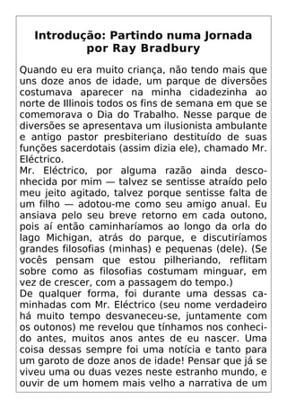 Introdução: Partindo numa Jornada
por Ray Bradbury
Quando eu era muito criança, não tendo mais que
uns doze anos de idade, um parque de diversões
costumava aparecer na minha cidadezinha ao
norte de Illinois todos os fins de semana em que se
comemorava o Dia do Trabalho. Nesse parque de
diversões se apresentava um ilusionista ambulante
e antigo pastor presbiteriano destituído de suas
funções sacerdotais (assim dizia ele), chamado Mr.
Eléctrico.
Mr. Eléctrico, por alguma razão ainda desco-
nhecida por mim — talvez se sentisse atraído pelo
meu jeito agitado, talvez porque sentisse falta de
um filho — adotou-me como seu amigo anual. Eu
ansiava pelo seu breve retorno em cada outono,
pois aí então caminharíamos ao longo da orla do
lago Michigan, atrás do parque, e discutiríamos
grandes filosofias (minhas) e pequenas (dele). (Se
vocês pensam que estou pilheriando, reflitam
sobre como as filosofias costumam minguar, em
vez de crescer, com a passagem do tempo.)
De qualquer forma, foi durante uma dessas ca-
minhadas com Mr. Eléctrico (seu nome verdadeiro
há muito tempo desvaneceu-se, juntamente com
os outonos) me revelou que tínhamos nos conheci-
do antes, muitos anos antes de eu nascer. Uma
coisa dessas sempre foi uma notícia e tanto para
um garoto de doze anos de idade! Pensar que já se
viveu uma ou duas vezes neste estranho mundo, e
ouvir de um homem mais velho a narrativa de um
 