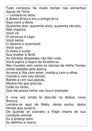 Tudo começou há muito tempo nas estranhas
águas da Terra
— Lembre-se disto.
A Baleia Branca era a antiga Arca.
Seja você a Nova.
Quarenta dias, quarenta anos, quarenta séculos,
Não importa;
Você vê.
O Universo é cego.
Você sente.
O Abismo é insensível.
Você ouve.
O Vazio é surdo.
Sua mulher é fértil.
As estrelas desoladas não têm vida.
Você aspira o Sopro da Existência.
Nos mundos sem vento as narinas do Velho Tempo
estão tapadas pela poeira.
Arrume a ilha com amor, molde-a com o olhar,
Inunde-a com seu sêmen,
Banhe-a com sua paixão,
Mostre-lhe que precisa,
Cedo ou tarde,
Que ela possa imitar seu louco exemplo.
E uma vez tendo lá descido na Baleia, nave
Branca,
Lembre-se aqui de Moby, deste sonho, deste
tempo que suspira,
De quando se acendeu a frágil chama de sua
condição animal.
Eu o protegi bem.
Eu definho e morro.
 