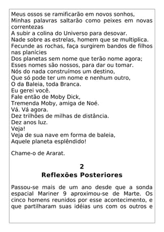 Meus ossos se ramificarão em novos sonhos,
Minhas palavras saltarão como peixes em novas
correntezas
A subir a colina do Universo para desovar.
Nade sobre as estrelas, homem que se multiplica.
Fecunde as rochas, faça surgirem bandos de filhos
nas planícies
Dos planetas sem nome que terão nome agora;
Esses nomes são nossos, para dar ou tomar.
Nós do nada construímos um destino,
Que só pode ter um nome e nenhum outro,
O da Baleia, toda Branca.
Eu gerei você.
Fale então de Moby Dick,
Tremenda Moby, amiga de Noé.
Vá. Vá agora.
Dez trilhões de milhas de distância.
Dez anos luz.
Veja!
Veja de sua nave em forma de baleia,
Aquele planeta esplêndido!
Chame-o de Ararat.
2
Reflexões Posteriores
Passou-se mais de um ano desde que a sonda
espacial Mariner 9 aproximou-se de Marte. Os
cinco homens reunidos por esse acontecimento, e
que partilharam suas idéias uns com os outros e
 