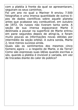 com a platéia à frente da qual se apresentaram,
seguiram os seus caminhos.
Foi um ano no qual a Mariner 9 enviou 7.500
fotografias e uma imensa quantidade de outros ti-
pos de dados científicos sobre aquele planeta
antes que acabasse seu combustível, em outubro
de 1972. Os russos não tiveram tanta sorte. A
seção de sua imensa espaçonave Marte 3
destinada a pousar na superfície de Marte entrou
em pane segundos depois de atingi-la, e foram
muito poucas as informações novas obtidas por
intermédio da seção orbital. A outra sonda, Marte
2, teve menos sucesso ainda.
Quais são os sentimentos dos mesmos cinco
homens agora — a respeito de Marte, e da Terra?
Como são expressas suas idéias quando escritas a
sós, quando a platéia é invisível e variada, em vez
de trocadas diante do calor do público?
 