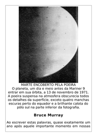 MARTE ENCOBERTO PELA POEIRA
O planeta, um dia e meio antes da Mariner 9
entrar em sua órbita, a 13 de novembro de 1971.
A poeira suspensa na atmosfera obscurecia todos
os detalhes da superfície, exceto quatro manchas
escuras perto do equador e a brilhante calota do
pólo sul na parte inferior da fotografia.
Bruce Murray
Ao escrever estas palavras, quase exatamente um
ano após aquele importante momento em nossas
 