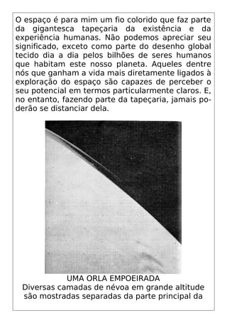 O espaço é para mim um fio colorido que faz parte
da gigantesca tapeçaria da existência e da
experiência humanas. Não podemos apreciar seu
significado, exceto como parte do desenho global
tecido dia a dia pelos bilhões de seres humanos
que habitam este nosso planeta. Aqueles dentre
nós que ganham a vida mais diretamente ligados à
exploração do espaço são capazes de perceber o
seu potencial em termos particularmente claros. E,
no entanto, fazendo parte da tapeçaria, jamais po-
derão se distanciar dela.
UMA ORLA EMPOEIRADA
Diversas camadas de névoa em grande altitude
são mostradas separadas da parte principal da
 