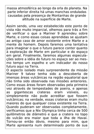 massa atmosférica ao longo da orla do planeta. Na
parte inferior direita há umas manchas onduladas
causadas pela presença de Montanhas de grande
altitude na superfície de Marte.
Assim sendo, uma vez estabelecido este ponto de
vista não muito imparcial, olhemos para trás a fim
de verificar o que a Mariner 9 aprendeu sobre
Marte, e como essas coisas aprendidas se ajustam
ao antigo caso de amor existente entre Marte e a
mente do homem. Depois faremos uma tentativa
para imaginar o que o futuro parece conter quanto
à exploração de Marte em particular e do espaço
em geral. Finalmente, faremos algumas especula-
ções sobre a idéia do futuro no espaço ser ao mes-
mo tempo um espelho e um indicador do nosso
futuro aqui na Terra.
O aspecto isolado mais surpreendente da missão
Mariner 9 talvez tenha sido a descoberta de
imensas áreas vulcânicas na região equatorial que
não tinha sido observada nas missões anteriores.
Como essas áreas foram observadas pela primeira
vez através de tempestades de poeira, e apenas
as gigantescas crateras eram visíveis, eu
simplesmente não pude acreditar que fossem
vulcânicas; na verdade, essas crateras eram muito
maiores do que qualquer coisa existente na Terra.
Quando puderam ser observadas completamente,
verificamos que a Nix Olympica tinha cerca de 500
quilômetros de diâmetro e que a cratera no topo
do vulcão era maior que toda a ilha de Havaí.
Tornou-se então óbvio, mesmo para mim, que
Marte apresenta num determinado ponto de sua
 
