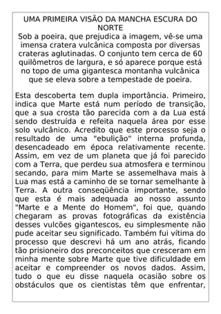UMA PRIMEIRA VISÃO DA MANCHA ESCURA DO
NORTE
Sob a poeira, que prejudica a imagem, vê-se uma
imensa cratera vulcânica composta por diversas
crateras aglutinadas. O conjunto tem cerca de 60
quilômetros de largura, e só aparece porque está
no topo de uma gigantesca montanha vulcânica
que se eleva sobre a tempestade de poeira.
Esta descoberta tem dupla importância. Primeiro,
indica que Marte está num período de transição,
que a sua crosta tão parecida com a da Lua está
sendo destruída e refeita naquela área por esse
solo vulcânico. Acredito que este processo seja o
resultado de uma "ebulição" interna profunda,
desencadeado em época relativamente recente.
Assim, em vez de um planeta que já foi parecido
com a Terra, que perdeu sua atmosfera e terminou
secando, para mim Marte se assemelhava mais à
Lua mas está a caminho de se tornar semelhante à
Terra. A outra conseqüência importante, sendo
que esta é mais adequada ao nosso assunto
"Marte e a Mente do Homem", foi que, quando
chegaram as provas fotográficas da existência
desses vulcões gigantescos, eu simplesmente não
pude aceitar seu significado. Também fui vítima do
processo que descrevi há um ano atrás, ficando
tão prisioneiro dos preconceitos que cresceram em
minha mente sobre Marte que tive dificuldade em
aceitar e compreender os novos dados. Assim,
tudo o que eu disse naquela ocasião sobre os
obstáculos que os cientistas têm que enfrentar,
 
