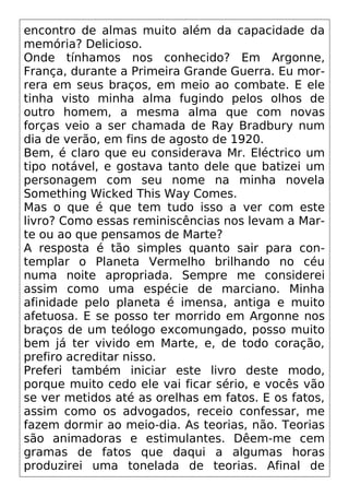 encontro de almas muito além da capacidade da
memória? Delicioso.
Onde tínhamos nos conhecido? Em Argonne,
França, durante a Primeira Grande Guerra. Eu mor-
rera em seus braços, em meio ao combate. E ele
tinha visto minha alma fugindo pelos olhos de
outro homem, a mesma alma que com novas
forças veio a ser chamada de Ray Bradbury num
dia de verão, em fins de agosto de 1920.
Bem, é claro que eu considerava Mr. Eléctrico um
tipo notável, e gostava tanto dele que batizei um
personagem com seu nome na minha novela
Something Wicked This Way Comes.
Mas o que é que tem tudo isso a ver com este
livro? Como essas reminiscências nos levam a Mar-
te ou ao que pensamos de Marte?
A resposta é tão simples quanto sair para con-
templar o Planeta Vermelho brilhando no céu
numa noite apropriada. Sempre me considerei
assim como uma espécie de marciano. Minha
afinidade pelo planeta é imensa, antiga e muito
afetuosa. E se posso ter morrido em Argonne nos
braços de um teólogo excomungado, posso muito
bem já ter vivido em Marte, e, de todo coração,
prefiro acreditar nisso.
Preferi também iniciar este livro deste modo,
porque muito cedo ele vai ficar sério, e vocês vão
se ver metidos até as orelhas em fatos. E os fatos,
assim como os advogados, receio confessar, me
fazem dormir ao meio-dia. As teorias, não. Teorias
são animadoras e estimulantes. Dêem-me cem
gramas de fatos que daqui a algumas horas
produzirei uma tonelada de teorias. Afinal de
 
